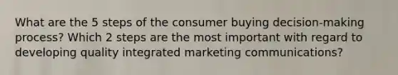 What are the 5 steps of the consumer buying decision-making process? Which 2 steps are the most important with regard to developing quality integrated marketing communications?