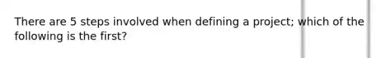 There are 5 steps involved when defining a project; which of the following is the first?