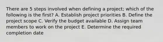 There are 5 steps involved when defining a project; which of the following is the first? A. Establish project priorities B. Define the project scope C. Verify the budget available D. Assign team members to work on the project E. Determine the required completion date