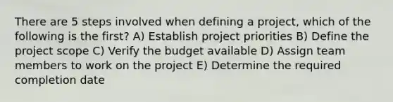 There are 5 steps involved when defining a project, which of the following is the first? A) Establish project priorities B) Define the project scope C) Verify the budget available D) Assign team members to work on the project E) Determine the required completion date