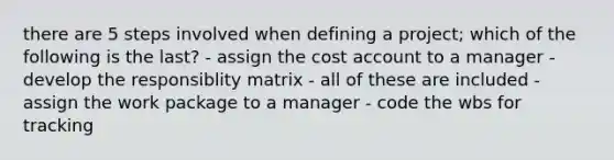 there are 5 steps involved when defining a project; which of the following is the last? - assign the cost account to a manager - develop the responsiblity matrix - all of these are included - assign the work package to a manager - code the wbs for tracking