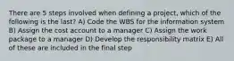 There are 5 steps involved when defining a project, which of the following is the last? A) Code the WBS for the information system B) Assign the cost account to a manager C) Assign the work package to a manager D) Develop the responsibility matrix E) All of these are included in the final step