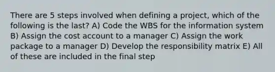 There are 5 steps involved when defining a project, which of the following is the last? A) Code the WBS for the information system B) Assign the cost account to a manager C) Assign the work package to a manager D) Develop the responsibility matrix E) All of these are included in the final step