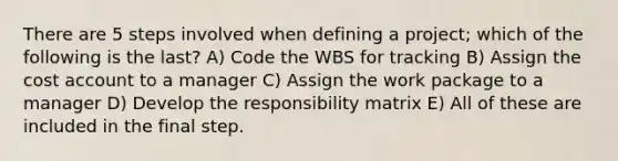 There are 5 steps involved when defining a project; which of the following is the last? A) Code the WBS for tracking B) Assign the cost account to a manager C) Assign the work package to a manager D) Develop the responsibility matrix E) All of these are included in the final step.