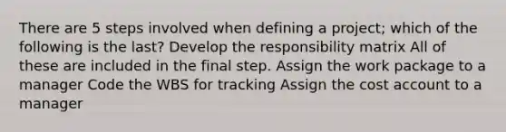 There are 5 steps involved when defining a project; which of the following is the last? Develop the responsibility matrix All of these are included in the final step. Assign the work package to a manager Code the WBS for tracking Assign the cost account to a manager