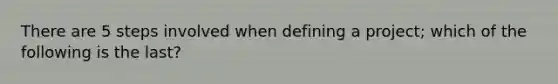 There are 5 steps involved when defining a project; which of the following is the last?