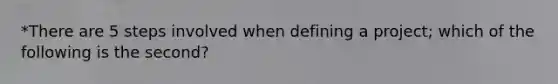 *There are 5 steps involved when defining a project; which of the following is the second?