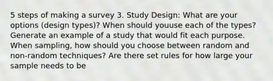 5 steps of making a survey 3. Study Design: What are your options (design types)? When should youuse each of the types? Generate an example of a study that would fit each purpose. When sampling, how should you choose between random and non-random techniques? Are there set rules for how large your sample needs to be