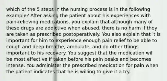 which of the 5 steps in the nursing process is in the following example? After asking the patient about his experiences with pain-relieving medications, you explain that although many of these drugs are addictive when abused, there is no harm if they are taken as prescribed postoperatively. You also explain that it is important for him to experience enough pain relief to be able to cough and deep breathe, ambulate, and do other things important to his recovery. You suggest that the medication will be most effective if taken before his pain peaks and becomes intense. You administer the prescribed medication for pain when the patient indicates that he is willing to give it a try.