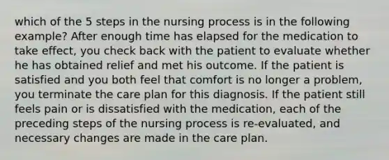 which of the 5 steps in the nursing process is in the following example? After enough time has elapsed for the medication to take effect, you check back with the patient to evaluate whether he has obtained relief and met his outcome. If the patient is satisfied and you both feel that comfort is no longer a problem, you terminate the care plan for this diagnosis. If the patient still feels pain or is dissatisfied with the medication, each of the preceding steps of the nursing process is re-evaluated, and necessary changes are made in the care plan.