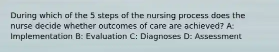 During which of the 5 steps of the nursing process does the nurse decide whether outcomes of care are achieved? A: Implementation B: Evaluation C: Diagnoses D: Assessment