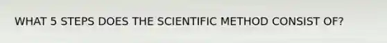 WHAT 5 STEPS DOES THE SCIENTIFIC METHOD CONSIST OF?