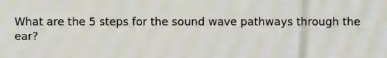 What are the 5 steps for the sound wave pathways through the ear?