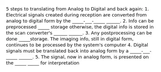 5 steps to translating from Analog to Digital and back again: 1. Electrical signals created during reception are converted from analog to digital form by the _____-___-_____ ______. 2. Info can be preprocessed _____ storage otherwise, the digital info is stored in the scan converter's ______ ______. 3. Any postprocessing can be done _____storage. The imaging info, still in digital form, continues to be processed by the system's computer 4. Digital signals must be translated back into analog form by a _____-___-_____ ______. 5. The signal, now in analog form, is presented on the _____ _____ for interpretation