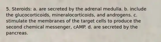 5. Steroids: a. are secreted by the adrenal medulla. b. include the glucocorticoids, mineralocorticoids, and androgens. c. stimulate the membranes of the target cells to produce the second chemical messenger, cAMP. d. are secreted by the pancreas.