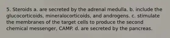 5. Steroids a. are secreted by the adrenal medulla. b. include the glucocorticoids, mineralocorticoids, and androgens. с. stimulate the membranes of the target cells to produce the second chemical messenger, CAMP. d. are secreted by the pancreas.