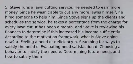 5. Steve runs a lawn cutting service. He needed to earn more money. Since he wasn't able to cut any more lawns himself, he hired someone to help him. Since Steve signs up the clients and schedules the service, he takes a percentage from the charge for every lawn cut. It has been a month, and Steve is reviewing his finances to determine if this increased his income sufficiently. According to the motivation framework, what is Steve doing now? a. Feeling a need or deficiency b. Searching for ways to satisfy the need c. Evaluating need satisfaction d. Choosing a behavior to satisfy the need e. Determining future needs and how to satisfy them