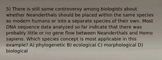 5) There is still some controversy among biologists about whether Neanderthals should be placed within the same species as modern humans or into a separate species of their own. Most DNA sequence data analyzed so far indicate that there was probably little or no gene flow between Neanderthals and Homo sapiens. Which species concept is most applicable in this example? A) phylogenetic B) ecological C) morphological D) biological