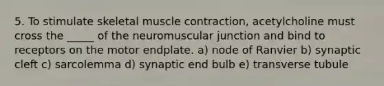 5. To stimulate skeletal muscle contraction, acetylcholine must cross the _____ of the neuromuscular junction and bind to receptors on the motor endplate. a) node of Ranvier b) synaptic cleft c) sarcolemma d) synaptic end bulb e) transverse tubule