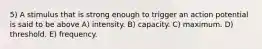 5) A stimulus that is strong enough to trigger an action potential is said to be above A) intensity. B) capacity. C) maximum. D) threshold. E) frequency.