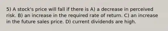 5) A stock's price will fall if there is A) a decrease in perceived risk. B) an increase in the required rate of return. C) an increase in the future sales price. D) current dividends are high.