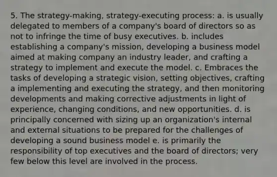 5. The strategy-making, strategy-executing process: a. is usually delegated to members of a company's board of directors so as not to infringe the time of busy executives. b. includes establishing a company's mission, developing a business model aimed at making company an industry leader, and crafting a strategy to implement and execute the model. c. Embraces the tasks of developing a strategic vision, setting objectives, crafting a implementing and executing the strategy, and then monitoring developments and making corrective adjustments in light of experience, changing conditions, and new opportunities. d. is principally concerned with sizing up an organization's internal and external situations to be prepared for the challenges of developing a sound business model e. is primarily the responsibility of top executives and the board of directors; very few below this level are involved in the process.