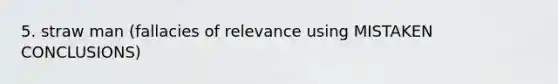 5. straw man (fallacies of relevance using MISTAKEN CONCLUSIONS)