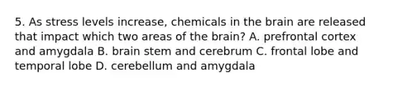 5. As stress levels increase, chemicals in the brain are released that impact which two areas of the brain? A. prefrontal cortex and amygdala B. brain stem and cerebrum C. frontal lobe and temporal lobe D. cerebellum and amygdala