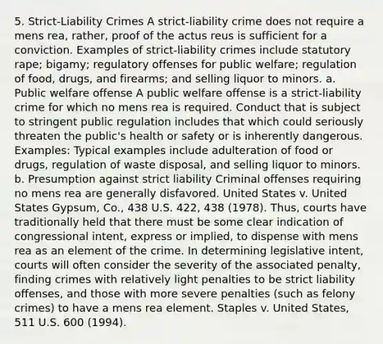 5. Strict-Liability Crimes A strict-liability crime does not require a mens rea, rather, proof of the actus reus is sufficient for a conviction. Examples of strict-liability crimes include statutory rape; bigamy; regulatory offenses for public welfare; regulation of food, drugs, and firearms; and selling liquor to minors. a. Public welfare offense A public welfare offense is a strict-liability crime for which no mens rea is required. Conduct that is subject to stringent public regulation includes that which could seriously threaten the public's health or safety or is inherently dangerous. Examples: Typical examples include adulteration of food or drugs, regulation of waste disposal, and selling liquor to minors. b. Presumption against strict liability Criminal offenses requiring no mens rea are generally disfavored. United States v. United States Gypsum, Co., 438 U.S. 422, 438 (1978). Thus, courts have traditionally held that there must be some clear indication of congressional intent, express or implied, to dispense with mens rea as an element of the crime. In determining legislative intent, courts will often consider the severity of the associated penalty, finding crimes with relatively light penalties to be strict liability offenses, and those with more severe penalties (such as felony crimes) to have a mens rea element. Staples v. United States, 511 U.S. 600 (1994).