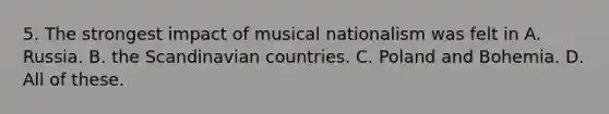 5. The strongest impact of musical nationalism was felt in A. Russia. B. the Scandinavian countries. C. Poland and Bohemia. D. All of these.