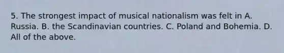 5. The strongest impact of musical nationalism was felt in A. Russia. B. the Scandinavian countries. C. Poland and Bohemia. D. All of the above.