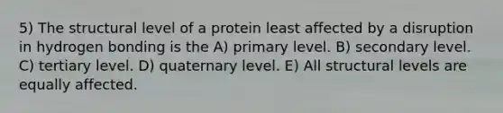 5) The structural level of a protein least affected by a disruption in hydrogen bonding is the A) primary level. B) secondary level. C) tertiary level. D) quaternary level. E) All structural levels are equally affected.