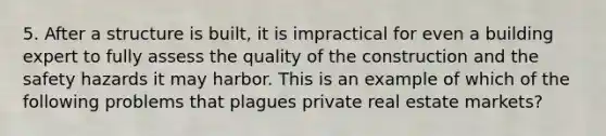 5. After a structure is built, it is impractical for even a building expert to fully assess the quality of the construction and the safety hazards it may harbor. This is an example of which of the following problems that plagues private real estate markets?