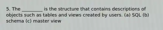 5. The _________ is the structure that contains descriptions of objects such as tables and views created by users. (a) SQL (b) schema (c) master view