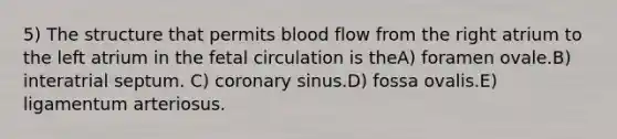 5) The structure that permits blood flow from the right atrium to the left atrium in the fetal circulation is theA) foramen ovale.B) interatrial septum. C) coronary sinus.D) fossa ovalis.E) ligamentum arteriosus.