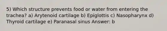 5) Which structure prevents food or water from entering the trachea? a) Arytenoid cartilage b) Epiglottis c) Nasopharynx d) Thyroid cartilage e) Paranasal sinus Answer: b