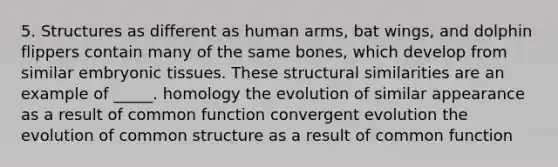 5. Structures as different as human arms, bat wings, and dolphin flippers contain many of the same bones, which develop from similar embryonic tissues. These structural similarities are an example of _____. homology the evolution of similar appearance as a result of common function convergent evolution the evolution of common structure as a result of common function