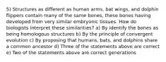 5) Structures as different as human arms, bat wings, and dolphin flippers contain many of the same bones, these bones having developed from very similar embryonic tissues. How do biologists interpret these similarities? a) By identify the bones as being homologous structures b) By the principle of convergent evolution c) By proposing that humans, bats, and dolphins share a common ancestor d) Three of the statements above are correct e) Two of the statements above are correct generations