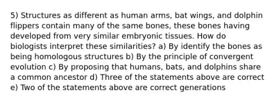 5) Structures as different as human arms, bat wings, and dolphin flippers contain many of the same bones, these bones having developed from very similar embryonic tissues. How do biologists interpret these similarities? a) By identify the bones as being homologous structures b) By the principle of convergent evolution c) By proposing that humans, bats, and dolphins share a common ancestor d) Three of the statements above are correct e) Two of the statements above are correct generations