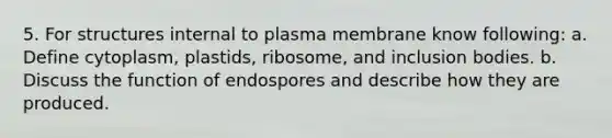 5. For structures internal to plasma membrane know following: a. Define cytoplasm, plastids, ribosome, and inclusion bodies. b. Discuss the function of endospores and describe how they are produced.