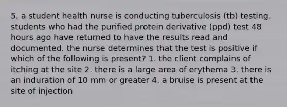 5. a student health nurse is conducting tuberculosis (tb) testing. students who had the purified protein derivative (ppd) test 48 hours ago have returned to have the results read and documented. the nurse determines that the test is positive if which of the following is present? 1. the client complains of itching at the site 2. there is a large area of erythema 3. there is an induration of 10 mm or greater 4. a bruise is present at the site of injection