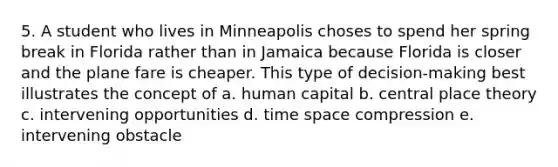 5. A student who lives in Minneapolis choses to spend her spring break in Florida rather than in Jamaica because Florida is closer and the plane fare is cheaper. This type of decision-making best illustrates the concept of a. human capital b. central place theory c. intervening opportunities d. time space compression e. intervening obstacle