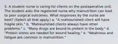 5. A student nurse is caring for clients on the postoperative unit. The student asks the registered nurse why malnutrition can lead to poor surgical outcomes. What responses by the nurse are best? (Select all that apply.) a. "A malnourished client will have fragile skin." b. "Malnourished clients always have other problems." c. "Many drugs are bound to protein in the body." d. "Protein stores are needed for wound healing." e. "Weakness and fatigue are common in malnutrition."