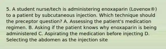 5. A student nurse/tech is administering enoxaparin (Lovenox®) to a patient by subcutaneous injection. Which technique should the preceptor question? A. Assessing the patient's medication regimen. B. Asking if the patient knows why enoxaparin is being administered C. Aspirating the medication before injecting D. Selecting the abdomen as the injection site