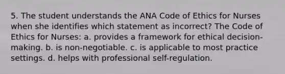 5. The student understands the ANA Code of Ethics for Nurses when she identifies which statement as incorrect? The Code of Ethics for Nurses: a. provides a framework for ethical decision-making. b. is non-negotiable. c. is applicable to most practice settings. d. helps with professional self-regulation.