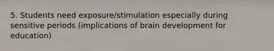 5. Students need exposure/stimulation especially during sensitive periods (implications of brain development for education)