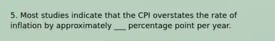 5. Most studies indicate that the CPI overstates the rate of inflation by approximately ___ percentage point per year.