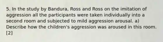 5. In the study by Bandura, Ross and Ross on the imitation of aggression all the participants were taken individually into a second room and subjected to mild aggression arousal. a) Describe how the children's aggression was aroused in this room. [2]