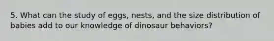 5. What can the study of eggs, nests, and the size distribution of babies add to our knowledge of dinosaur behaviors?