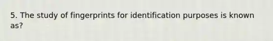 5. The study of fingerprints for identification purposes is known as?